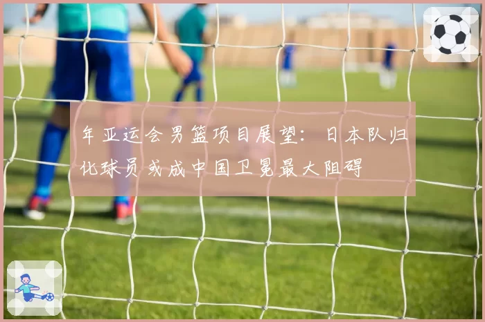 年亚运会男篮项目展望:日本队归化球员或成中国卫冕最大阻碍