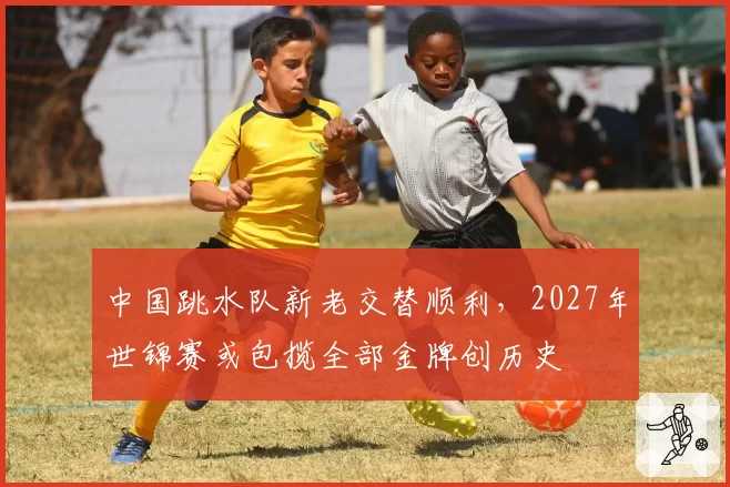 中国跳水队新老交替顺利,2027年世锦赛或包揽全部金牌创历史