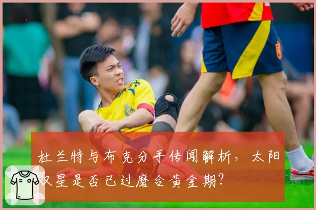 杜兰特与布克分手传闻解析,太阳双星是否已过磨合黄金期?