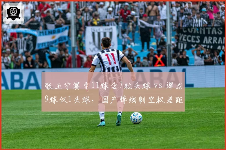 张玉宁赛季11球含7粒头球 vs 谭龙9球仅1头球，国产锋线制空权差距明显