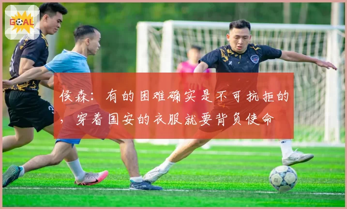 侯森：有的困难确实是不可抗拒的，穿着国安的衣服就要背负使命