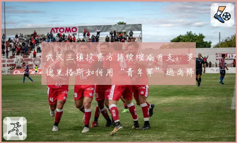 武汉三镇投资方持续缩减开支，罗德里格斯如何用“青年军”逃离降级区？