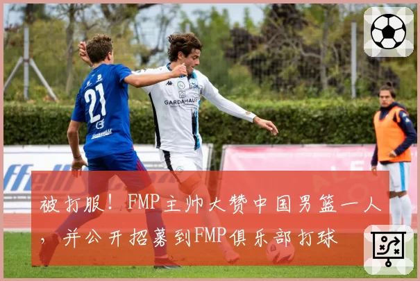 被打服!FMP主帅大赞中国男篮一人,并公开招募到FMP俱乐部打球