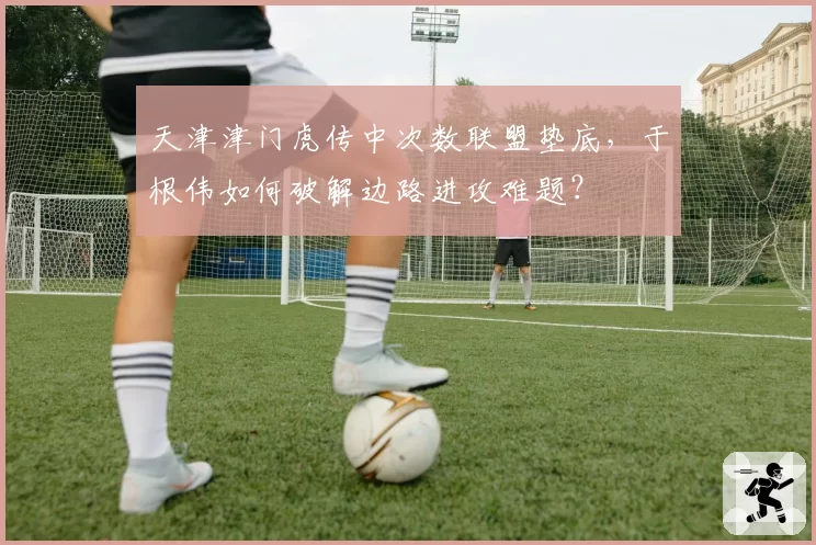 天津津门虎传中次数联盟垫底，于根伟如何破解边路进攻难题？