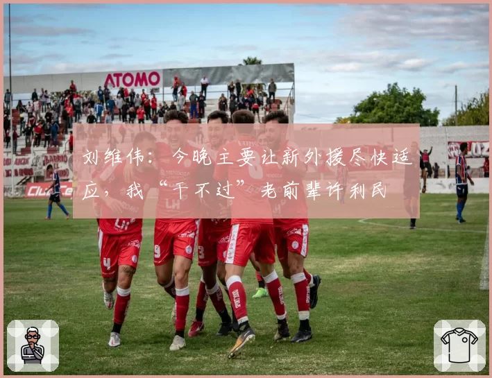 刘维伟：今晚主要让新外援尽快适应，我“干不过”老前辈许利民