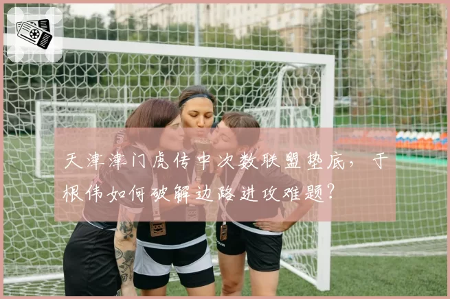 天津津门虎传中次数联盟垫底，于根伟如何破解边路进攻难题？