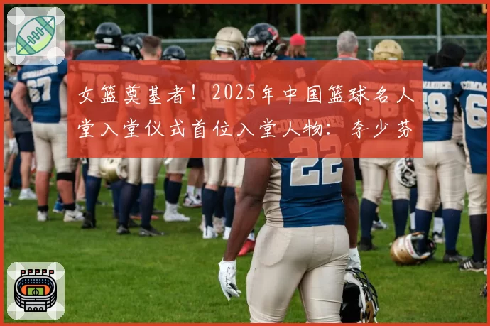 女篮奠基者!2025年中国篮球名人堂入堂仪式首位入堂人物:李少芬