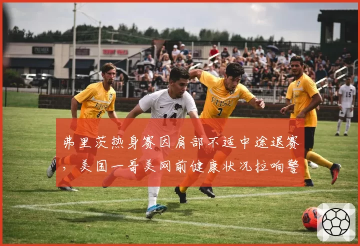 弗里茨热身赛因肩部不适中途退赛,美国一哥美网前健康状况拉响警报