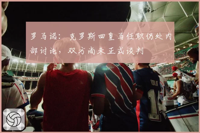 罗马诺:克罗斯回皇马任职仍处内部讨论,双方尚未正式谈判
