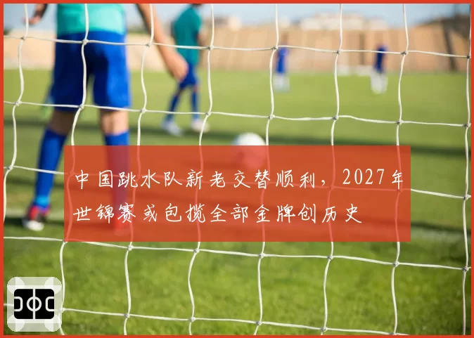 中国跳水队新老交替顺利,2027年世锦赛或包揽全部金牌创历史