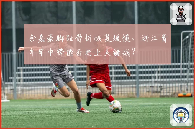 余嘉豪脚趾骨折恢复缓慢，浙江青年军中锋能否赶上关键战？