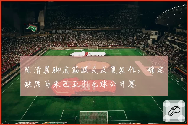 陈清晨脚底筋膜炎反复发作,确定缺席马来西亚羽毛球公开赛