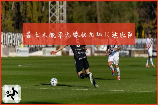 爵士大概率无缘状元热门迪班萨