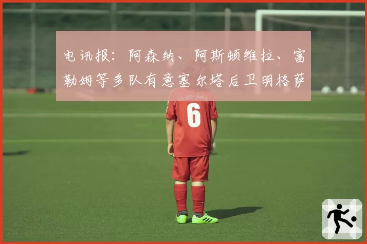 电讯报：阿森纳、阿斯顿维拉、富勒姆等多队有意塞尔塔后卫明格萨