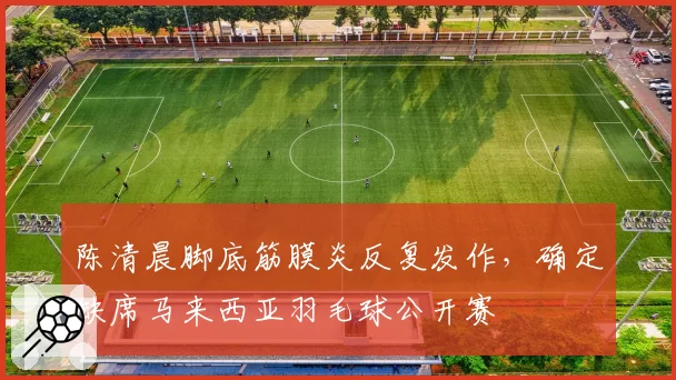 陈清晨脚底筋膜炎反复发作,确定缺席马来西亚羽毛球公开赛