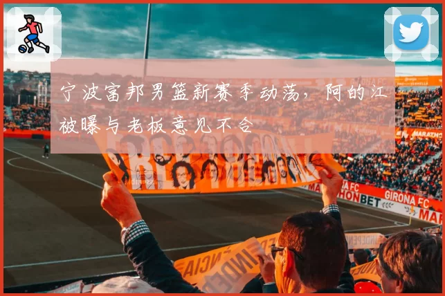 宁波富邦男篮新赛季动荡，阿的江被曝与老板意见不合