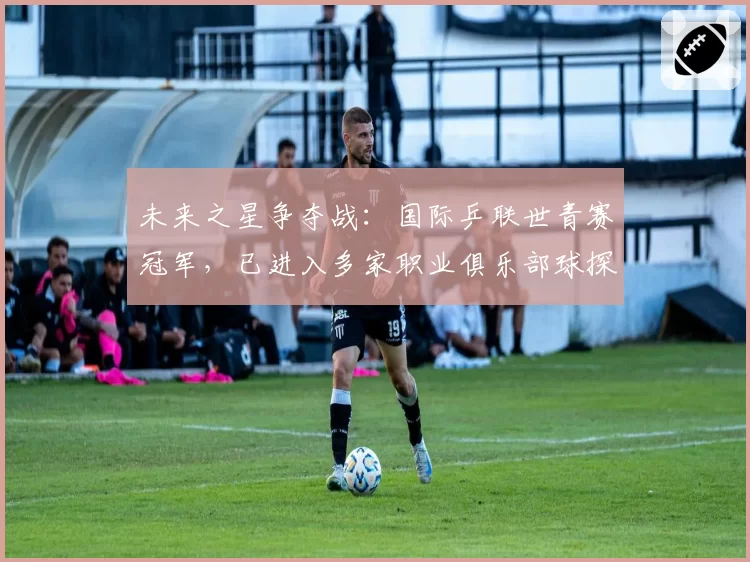未来之星争夺战：国际乒联世青赛冠军，已进入多家职业俱乐部球探名单