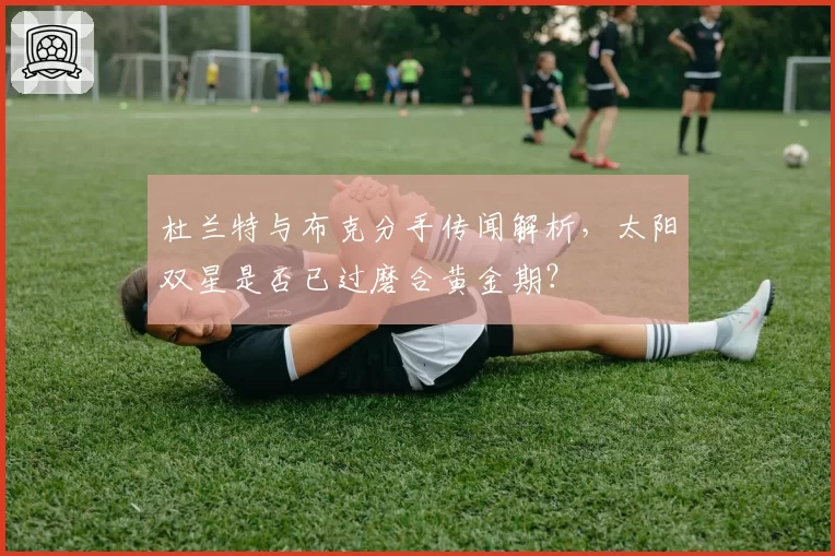 杜兰特与布克分手传闻解析,太阳双星是否已过磨合黄金期?