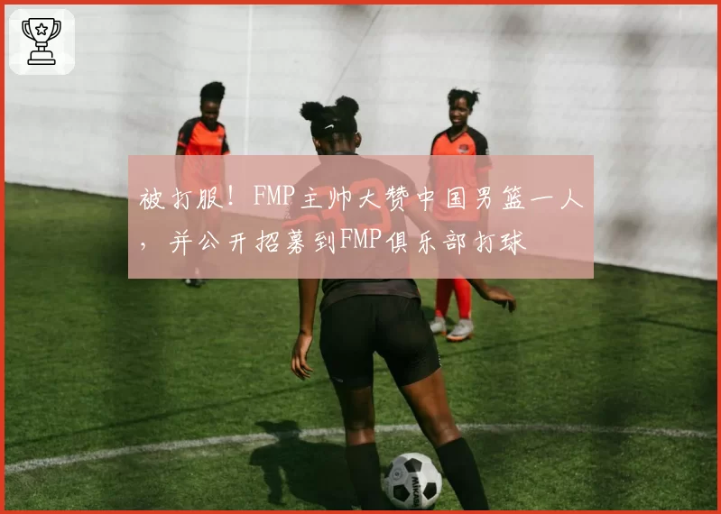 被打服!FMP主帅大赞中国男篮一人,并公开招募到FMP俱乐部打球