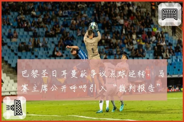 巴黎圣日耳曼获争议点球逆转，马赛主席公开呼吁引入“裁判报告”制度