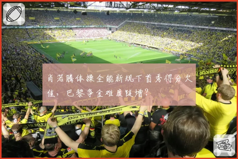 肖若腾体操全能新规下首秀得分欠佳，巴黎争金难度陡增？