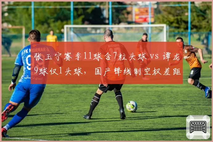 张玉宁赛季11球含7粒头球 vs 谭龙9球仅1头球,国产锋线制空权差距明显