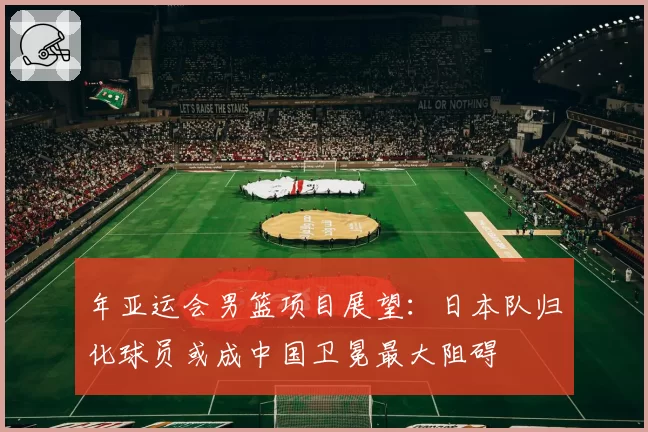 年亚运会男篮项目展望:日本队归化球员或成中国卫冕最大阻碍