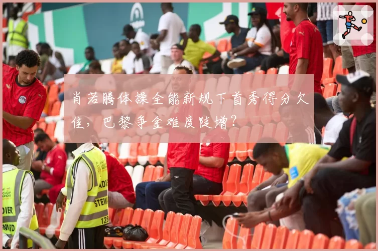 肖若腾体操全能新规下首秀得分欠佳，巴黎争金难度陡增？