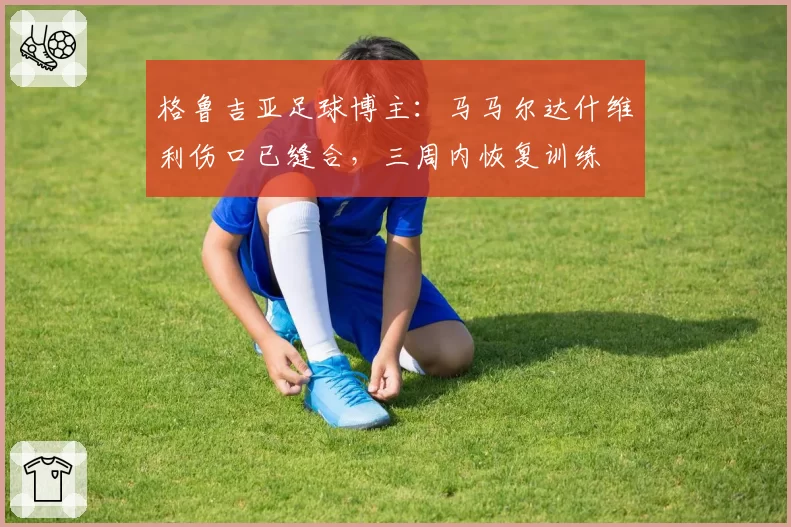 格鲁吉亚足球博主：马马尔达什维利伤口已缝合，三周内恢复训练