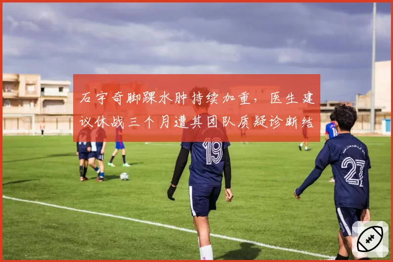 石宇奇脚踝水肿持续加重,医生建议休战三个月遭其团队质疑诊断结果