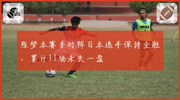 陈梦本赛季对阵日本选手保持全胜，累计11场未失一盘