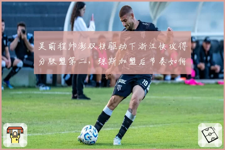 吴前程帅澎双核驱动下浙江快攻得分联盟第二，琼斯加盟后节奏如何平衡？