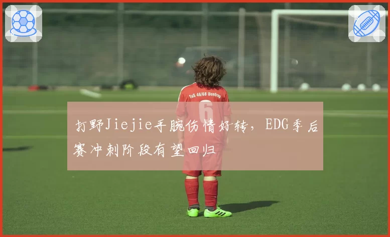 打野Jiejie手腕伤情好转，EDG季后赛冲刺阶段有望回归