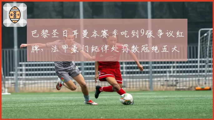巴黎圣日耳曼本赛季吃到9张争议红牌,法甲豪门纪律处罚数冠绝五大联赛