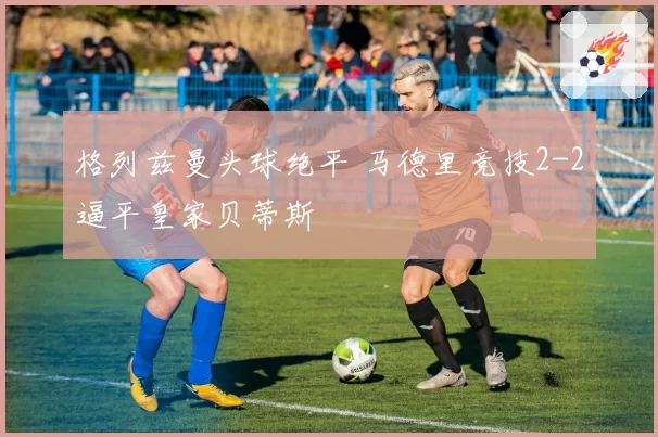格列兹曼头球绝平 马德里竞技2-2逼平皇家贝蒂斯