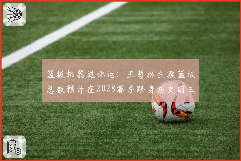 篮板机器进化论：王哲林生涯篮板总数预计在2028赛季跻身历史前三