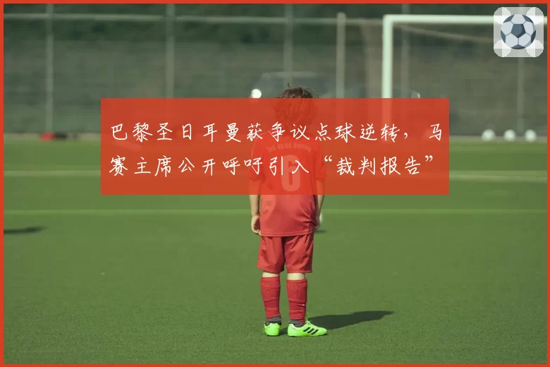 巴黎圣日耳曼获争议点球逆转，马赛主席公开呼吁引入“裁判报告”制度