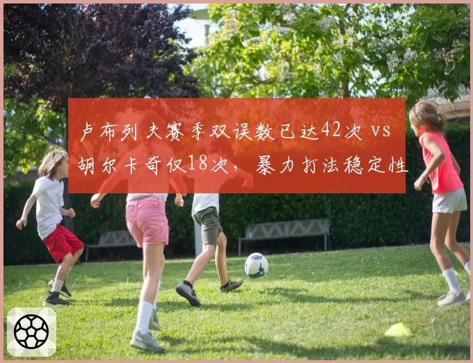 卢布列夫赛季双误数已达42次 vs 胡尔卡奇仅18次,暴力打法稳定性存忧
