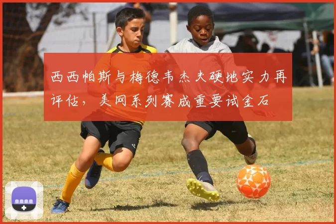 西西帕斯与梅德韦杰夫硬地实力再评估,美网系列赛成重要试金石