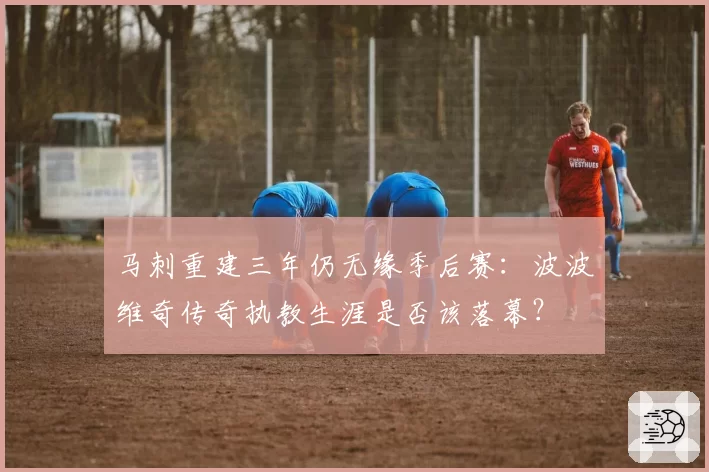 马刺重建三年仍无缘季后赛：波波维奇传奇执教生涯是否该落幕？