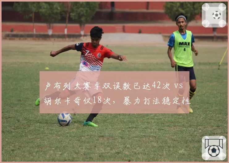 卢布列夫赛季双误数已达42次 vs 胡尔卡奇仅18次,暴力打法稳定性存忧