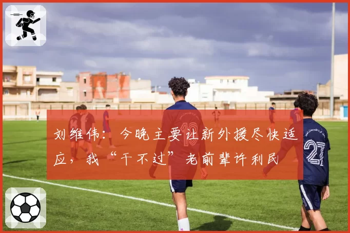 刘维伟：今晚主要让新外援尽快适应，我“干不过”老前辈许利民