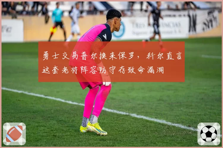 勇士交易普尔换来保罗,科尔直言这套老将阵容防守存致命漏洞