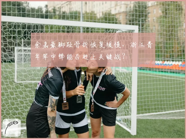 余嘉豪脚趾骨折恢复缓慢，浙江青年军中锋能否赶上关键战？
